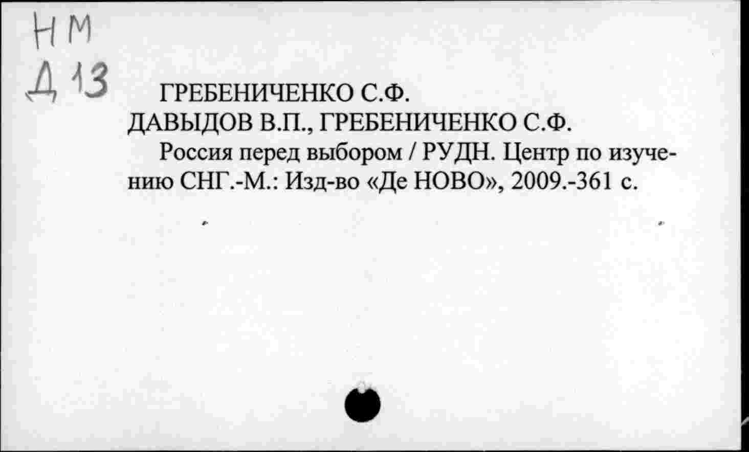 ﻿ГРЕБЕНИЧЕНКО С.Ф.
ДАВЫДОВ В.П., ГРЕБЕНИЧЕНКО С.Ф.
Россия перед выбором / РУДН. Центр по изучению СНГ.-М.: Изд-во «Де НОВО», 2009.-361 с.